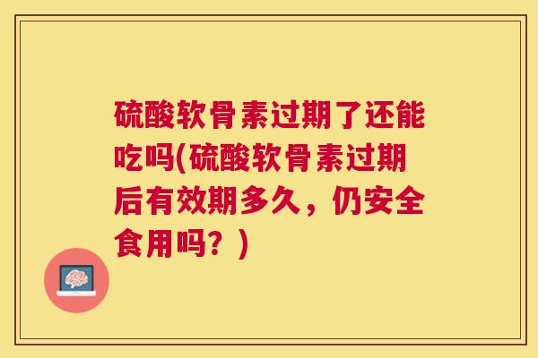 硫酸软骨素过期了还能吃吗(硫酸软骨素过期后有效期多久，仍安全食用吗？)