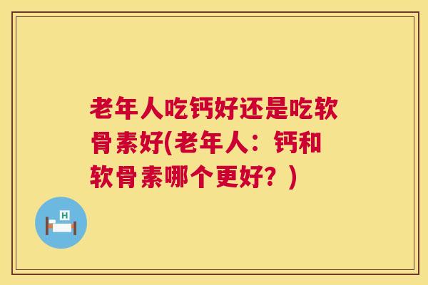 老年人吃钙好还是吃软骨素好(老年人：钙和软骨素哪个更好？)