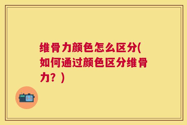 维骨力颜色怎么区分(如何通过颜色区分维骨力?)
