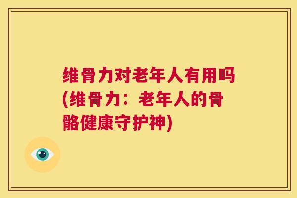 维骨力对老年人有用吗(维骨力:老年人的骨骼健康守护神)