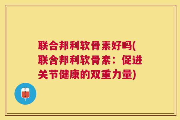 联合邦利软骨素好吗(联合邦利软骨素：促进关节健康的双重力量)