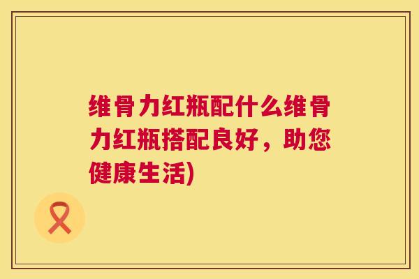维骨力红瓶配什么维骨力红瓶搭配良好,助您健康生活)