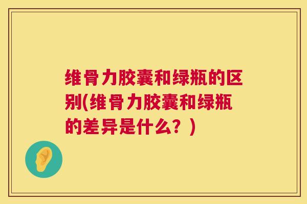 维骨力胶囊和绿瓶的区别(维骨力胶囊和绿瓶的差异是什么？)