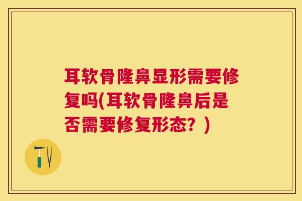 耳软骨隆鼻显形需要修复吗(耳软骨隆鼻后是否需要修复形态?)