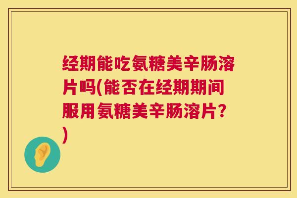 经期能吃氨糖美辛肠溶片吗(能否在经期期间服用氨糖美辛肠溶片?)
