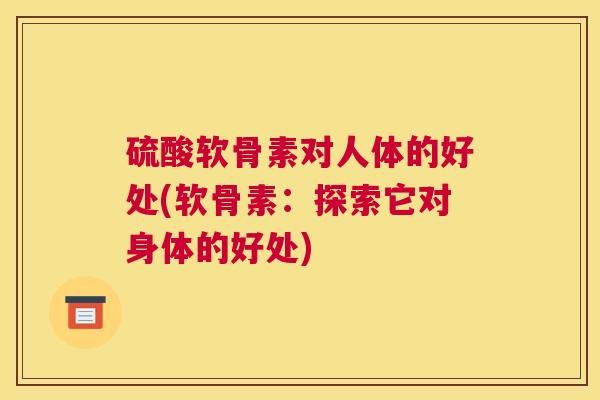 硫酸软骨素对人体的好处(软骨素:探索它对身体的好处)