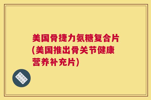 美国骨捷力氨糖复合片(美国推出骨关节健康营养补充片)