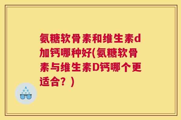 氨糖软骨素和维生素d加钙哪种好(氨糖软骨素与维生素D钙哪个更适合?)