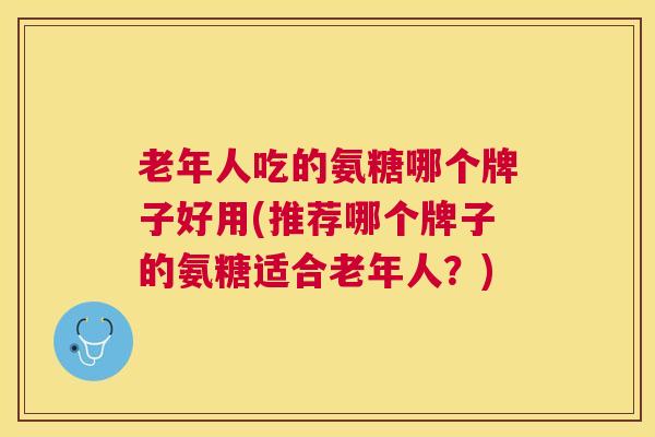 老年人吃的氨糖哪个牌子好用(推荐哪个牌子的氨糖适合老年人?) 老年人吃的氨糖哪个牌子好用(推荐哪个牌子的氨糖适合老年人?)