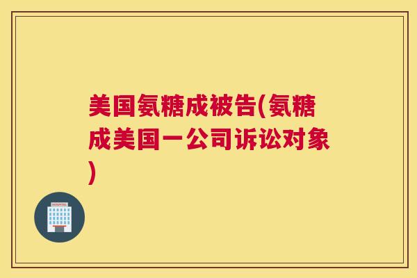 美国氨糖成被告(氨糖成美国一公司诉讼对象) 美国氨糖成被告(氨糖成美国一公司诉讼对象)