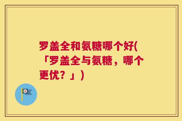 罗盖全和氨糖哪个好(「罗盖全与氨糖,哪个更优?」)