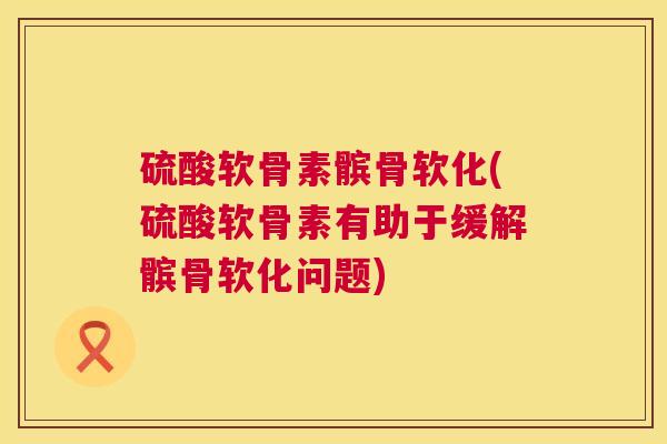 硫酸软骨素髌骨软化(硫酸软骨素有助于缓解髌骨软化问题)