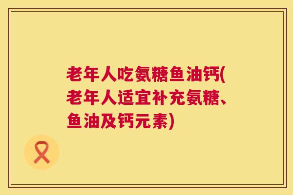 老年人吃氨糖鱼油钙(老年人适宜补充氨糖、鱼油及钙元素)