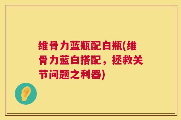 维骨力蓝瓶配白瓶(维骨力蓝白搭配,拯救关节问题之利器) 维骨力蓝瓶配白瓶(维骨力蓝白搭配,拯救关节问题之利器)