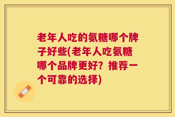 老年人吃的氨糖哪个牌子好些(老年人吃氨糖哪个品牌更好?推荐一个可靠的选择) 老年人吃的氨糖哪个牌子好些(老年人吃氨糖哪个品牌更好?推荐一个可靠的选择)