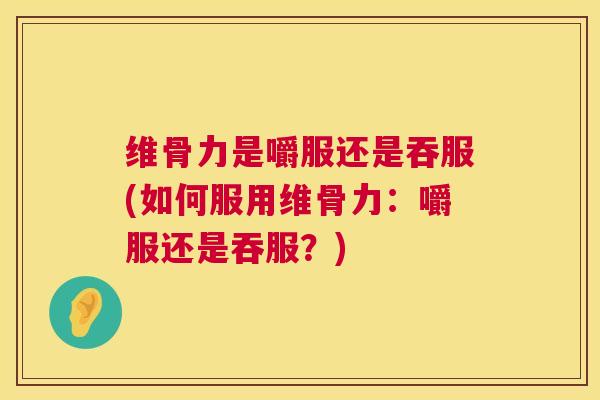维骨力是嚼服还是吞服(如何服用维骨力:嚼服还是吞服?)