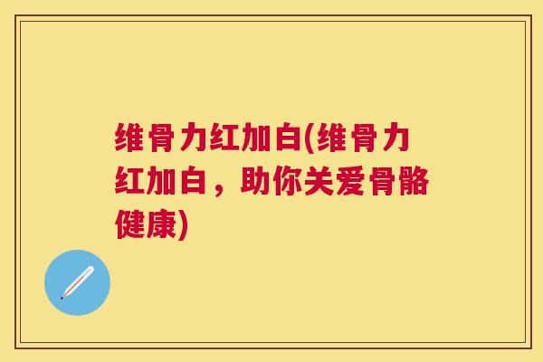 维骨力红加白(维骨力红加白,助你关爱骨骼健康)