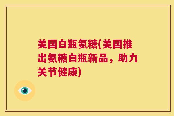美国白瓶氨糖(美国推出氨糖白瓶新品,助力关节健康) 美国白瓶氨糖(美国推出氨糖白瓶新品,助力关节健康)