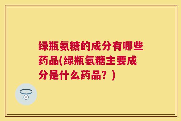 绿瓶氨糖的成分有哪些药品(绿瓶氨糖主要成分是什么药品?)