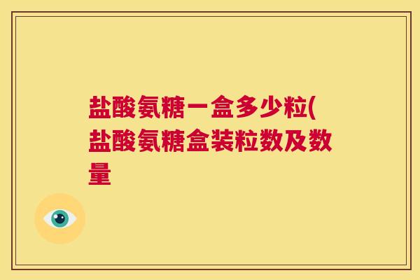 盐酸氨糖一盒多少粒(盐酸氨糖盒装粒数及数量