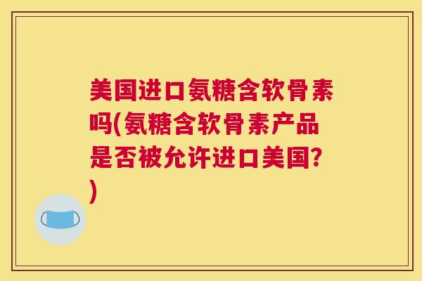 美国进口氨糖含软骨素吗(氨糖含软骨素产品是否被允许进口美国？)
