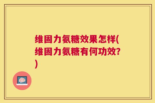 维固力氨糖效果怎样(维固力氨糖有何功效？)