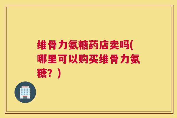 维骨力氨糖药店卖吗(哪里可以购买维骨力氨糖？)