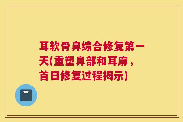 耳软骨鼻综合修复第一天(重塑鼻部和耳廓,首日修复过程揭示)