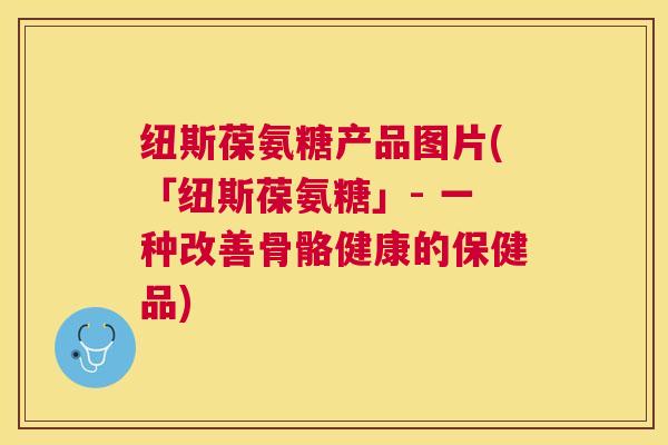 纽斯葆氨糖产品图片(「纽斯葆氨糖」- 一种改善骨骼健康的保健品) 纽斯葆氨糖产品图片(「纽斯葆氨糖」- 一种改善骨骼健康的保健品)