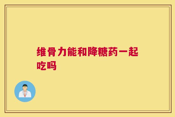 维骨力能和降糖药一起吃吗 维骨力能和降糖药一起吃吗