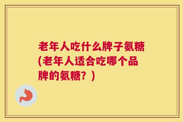 老年人吃什么牌子氨糖(老年人适合吃哪个品牌的氨糖?)