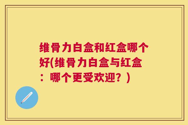 维骨力白盒和红盒哪个好(维骨力白盒与红盒:哪个更受欢迎?) 维骨力白盒和红盒哪个好(维骨力白盒与红盒:哪个更受欢迎?)