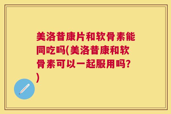 美洛昔康片和软骨素能同吃吗(美洛昔康和软骨素可以一起服用吗？)