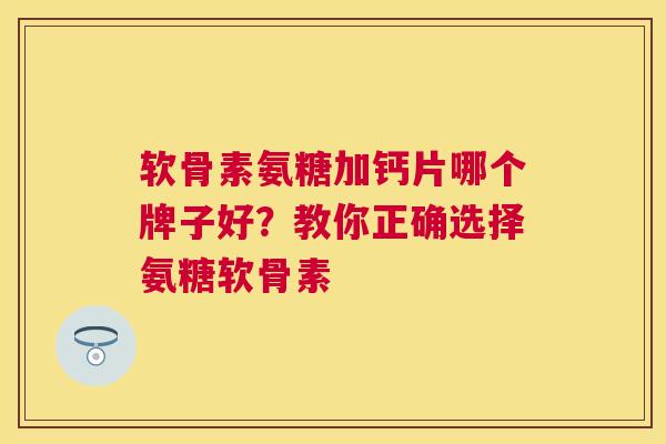 软骨素氨糖加钙片哪个牌子好?教你正确选择氨糖软骨素
