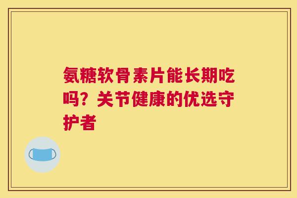 氨糖软骨素片能长期吃吗?关节健康的优选守护者