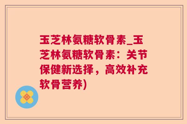 玉芝林氨糖软骨素_玉芝林氨糖软骨素:关节保健新选择,高效补充软骨营养)