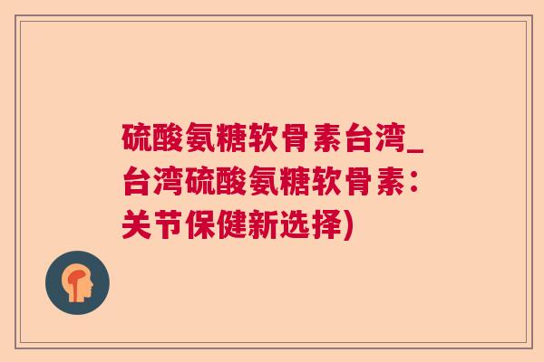 硫酸氨糖软骨素台湾_台湾硫酸氨糖软骨素:关节保健新选择) 硫酸氨糖软骨素台湾_台湾硫酸氨糖软骨素:关节保健新选择)