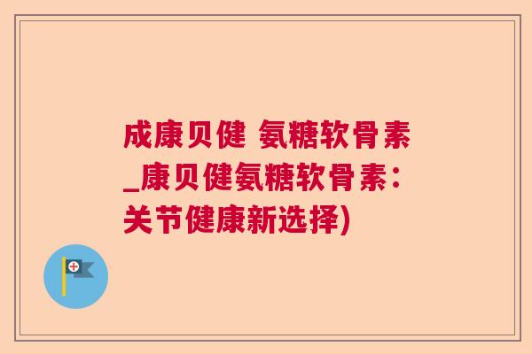 成康贝健 氨糖软骨素_康贝健氨糖软骨素:关节健康新选择)