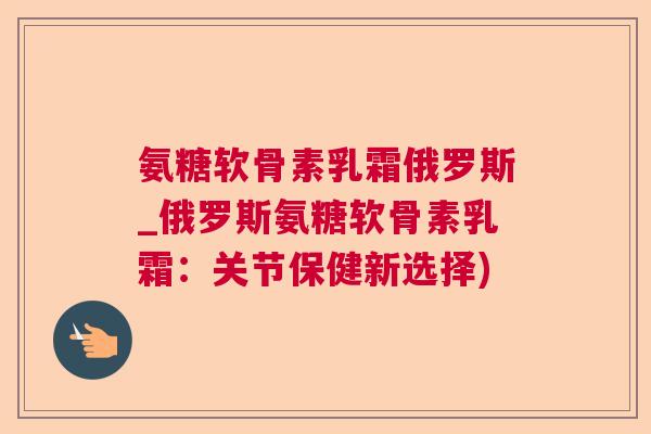 氨糖软骨素乳霜俄罗斯_俄罗斯氨糖软骨素乳霜:关节保健新选择)