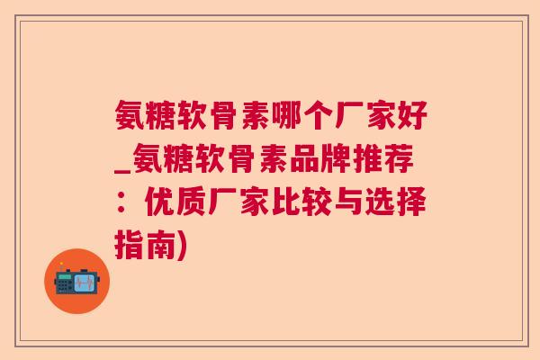 氨糖软骨素哪个厂家好_氨糖软骨素品牌推荐:优质厂家比较与选择指南)
