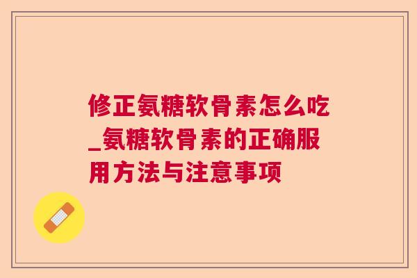 修正氨糖软骨素怎么吃_氨糖软骨素的正确服用方法与注意事项