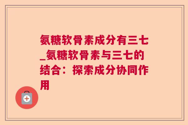 氨糖软骨素成分有三七_氨糖软骨素与三七的结合:探索成分协同作用