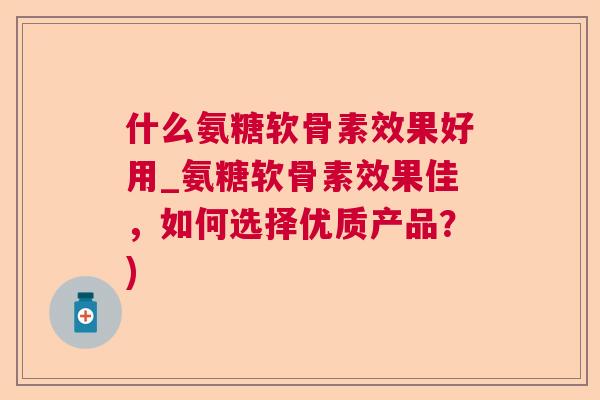 什么氨糖软骨素效果好用_氨糖软骨素效果佳,如何选择优质产品?)
