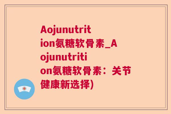 Aojunutrition氨糖软骨素_Aojunutrition氨糖软骨素:关节健康新选择) Aojunutrition氨糖软骨素_Aojunutrition氨糖软骨素:关节健康新选择)