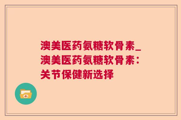 澳美医药氨糖软骨素_澳美医药氨糖软骨素：关节保健新选择