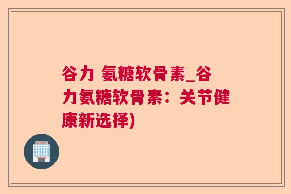 谷力 氨糖软骨素_谷力氨糖软骨素：关节健康新选择)
