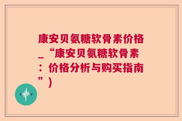 康安贝氨糖软骨素价格_“康安贝氨糖软骨素:价格分析与购买指南”)