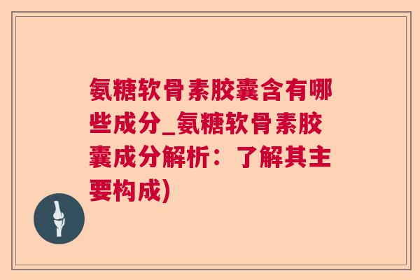 氨糖软骨素胶囊含有哪些成分_氨糖软骨素胶囊成分解析:了解其主要构成)
