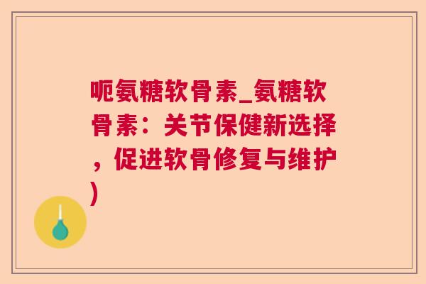 呃氨糖软骨素_氨糖软骨素:关节保健新选择,促进软骨修复与维护)