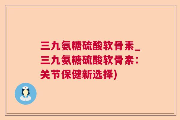 三九氨糖硫酸软骨素_三九氨糖硫酸软骨素:关节保健新选择)